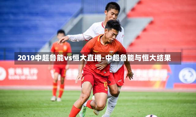 2019中超鲁能vs恒大直播-中超鲁能与恒大结果