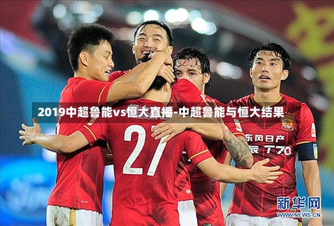 2019中超鲁能vs恒大直播-中超鲁能与恒大结果