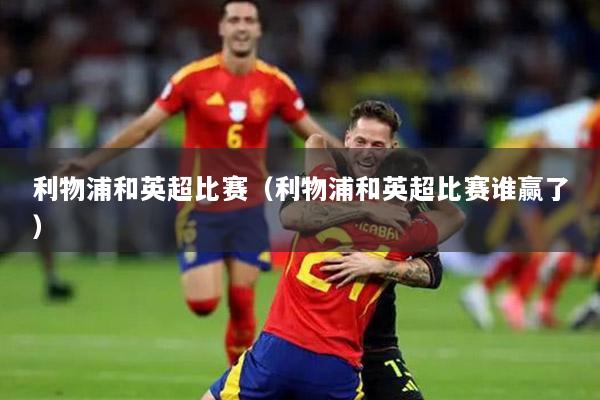 利物浦和英超比赛（利物浦和英超比赛谁赢了）