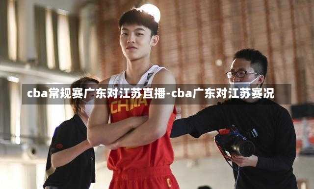 cba常规赛广东对江苏直播-cba广东对江苏赛况