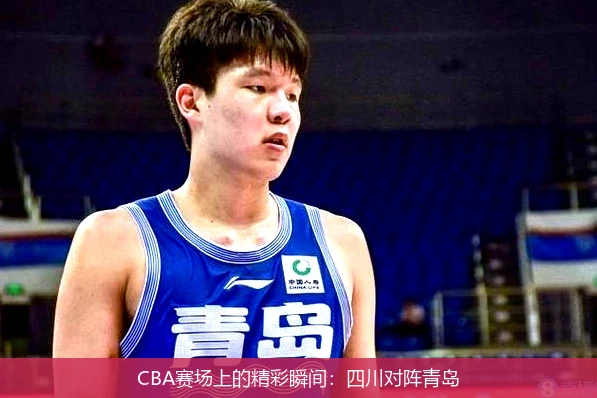 CBA赛场上的精彩瞬间：四川对阵青岛